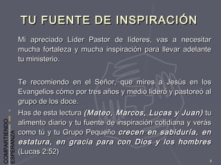 COMPARTIENDO
ESPERANZA
9
TU FUENTE DE INSPIRACIÓNTU FUENTE DE INSPIRACIÓN
Mi apreciado Líder Pastor de líderes, vas a necesitarMi apreciado Líder Pastor de líderes, vas a necesitar
mucha fortaleza y mucha inspiración para llevar adelantemucha fortaleza y mucha inspiración para llevar adelante
tu ministerio.tu ministerio.
Te recomiendo en el Señor, que mires a Jesús en losTe recomiendo en el Señor, que mires a Jesús en los
Evangelios cómo por tres años y medio lideró y pastoreó alEvangelios cómo por tres años y medio lideró y pastoreó al
grupo de los doce.grupo de los doce.
Has de esta lecturaHas de esta lectura (Mateo, Marcos, Lucas y Juan)(Mateo, Marcos, Lucas y Juan) tutu
alimento diario y tu fuente de inspiración cotidiana y verásalimento diario y tu fuente de inspiración cotidiana y verás
como tú y tu Grupo Pequeñocomo tú y tu Grupo Pequeño crecen en sabiduría, encrecen en sabiduría, en
estatura, en gracia para con Dios y los hombresestatura, en gracia para con Dios y los hombres
(Lucas 2:52)(Lucas 2:52)
 