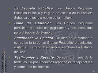 COMPARTIENDO
ESPERANZA
91
4.4. La Escuela SabáticaLa Escuela Sabática : Los Grupos Pequeños: Los Grupos Pequeños
Estudian la Biblia y la guía de estudio de la EscuelaEstudian la Biblia y la guía de estudio de la Escuela
Sabática de ocho a nueve de la mañana.Sabática de ocho a nueve de la mañana.
5.5. Culto de AdoraciónCulto de Adoración : Los Grupos Pequeños: Los Grupos Pequeños
participan del culto congregacional y son inspiradosparticipan del culto congregacional y son inspirados
para el trabajo de Siembra.para el trabajo de Siembra.
6.6. Sembrando la Palabra:Sembrando la Palabra: De diez de la mañana aDe diez de la mañana a
cuatro de la tarde los Grupos Pequeños organizadoscuatro de la tarde los Grupos Pequeños organizados
visitan su Terreno Misionero y siembran La Palabravisitan su Terreno Misionero y siembran La Palabra
de Dios.de Dios.
7.7. Testimonios y Reporte:Testimonios y Reporte: De cuatro a seis de laDe cuatro a seis de la
tarde los Grupos Pequeños reportan el trabajo del díatarde los Grupos Pequeños reportan el trabajo del día
y comparten testimonios.y comparten testimonios.
 