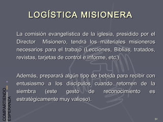 COMPARTIENDO
ESPERANZA
92
LOGÍSTICA MISIONERALOGÍSTICA MISIONERA
La comisión evangelística de la iglesia, presidido por elLa comisión evangelística de la iglesia, presidido por el
Director Misionero, tendrá los materiales misionerosDirector Misionero, tendrá los materiales misioneros
necesarios para el trabajo (Lecciones, Biblias, tratados,necesarios para el trabajo (Lecciones, Biblias, tratados,
revistas, tarjetas de control e informe, etc.)revistas, tarjetas de control e informe, etc.)
Además, preparará algún tipo de bebida para recibir conAdemás, preparará algún tipo de bebida para recibir con
entusiasmo a los discípulos cuando retornen de laentusiasmo a los discípulos cuando retornen de la
siembra (este gesto de reconocimiento essiembra (este gesto de reconocimiento es
estratégicamente muy valioso).estratégicamente muy valioso).
 