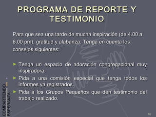 COMPARTIENDO
ESPERANZA
95
PROGRAMA DE REPORTE YPROGRAMA DE REPORTE Y
TESTIMONIOTESTIMONIO
Para que sea una tarde de mucha inspiración (de 4.00 aPara que sea una tarde de mucha inspiración (de 4.00 a
6.00 pm), gratitud y alabanza. Tenga en cuenta los6.00 pm), gratitud y alabanza. Tenga en cuenta los
consejos siguientes:consejos siguientes:
► Tenga un espacio de adoración congregacional muyTenga un espacio de adoración congregacional muy
inspiradora.inspiradora.
► Pida a una comisión especial que tenga todos losPida a una comisión especial que tenga todos los
informes ya registrados.informes ya registrados.
► Pida a los Grupos Pequeños que den testimonio delPida a los Grupos Pequeños que den testimonio del
trabajo realizado.trabajo realizado.
 