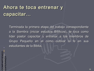 COMPARTIENDO
ESPERANZA
99
Ahora te toca entrenar yAhora te toca entrenar y
capacitar…capacitar…
Terminada la primera etapa del trabajo correspondienteTerminada la primera etapa del trabajo correspondiente
a la Siembra (iniciar estudios Bíblicos), te toca comoa la Siembra (iniciar estudios Bíblicos), te toca como
líder pastor capacitar y entrenar a tus miembros delíder pastor capacitar y entrenar a tus miembros de
Grupo Pequeño en el cómo cultivar la fe en susGrupo Pequeño en el cómo cultivar la fe en sus
estudiantes de la Bibliaestudiantes de la Biblia..
 