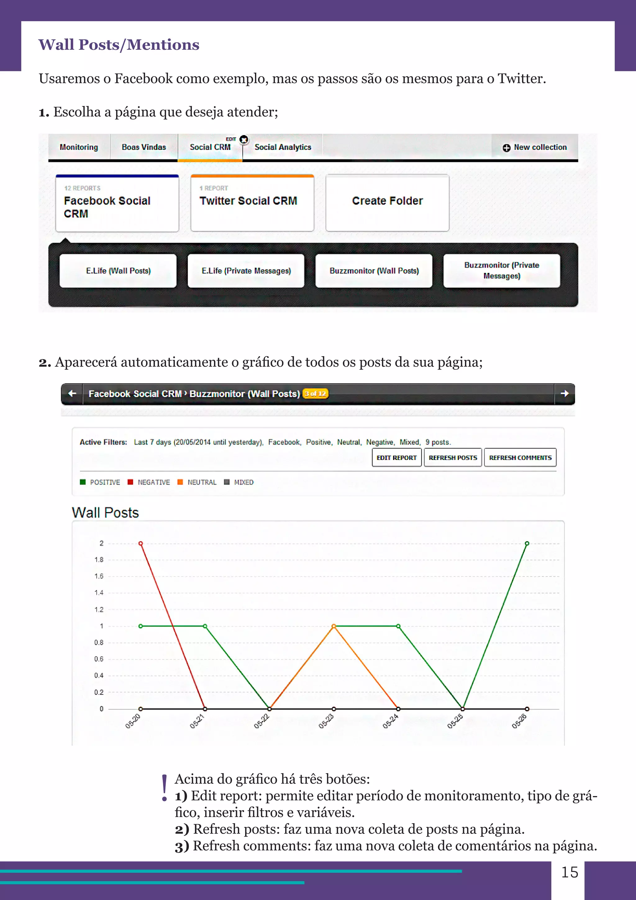 15 
Wall Posts/Mentions 
Usaremos o Facebook como exemplo, mas os passos são os mesmos para o Twitter. 
1. Escolha a página que deseja atender; 
2. Aparecerá automaticamente o gráfico de todos os posts da sua página; 
Acima do gráfico há três botões: 
1) Edit report: permite editar período de monitoramento, tipo de grá-fico, 
inserir filtros e variáveis. 
2) Refresh posts: faz uma nova coleta de posts na página. 
3) Refresh comments: faz uma nova coleta de comentários na página. 
! 
 