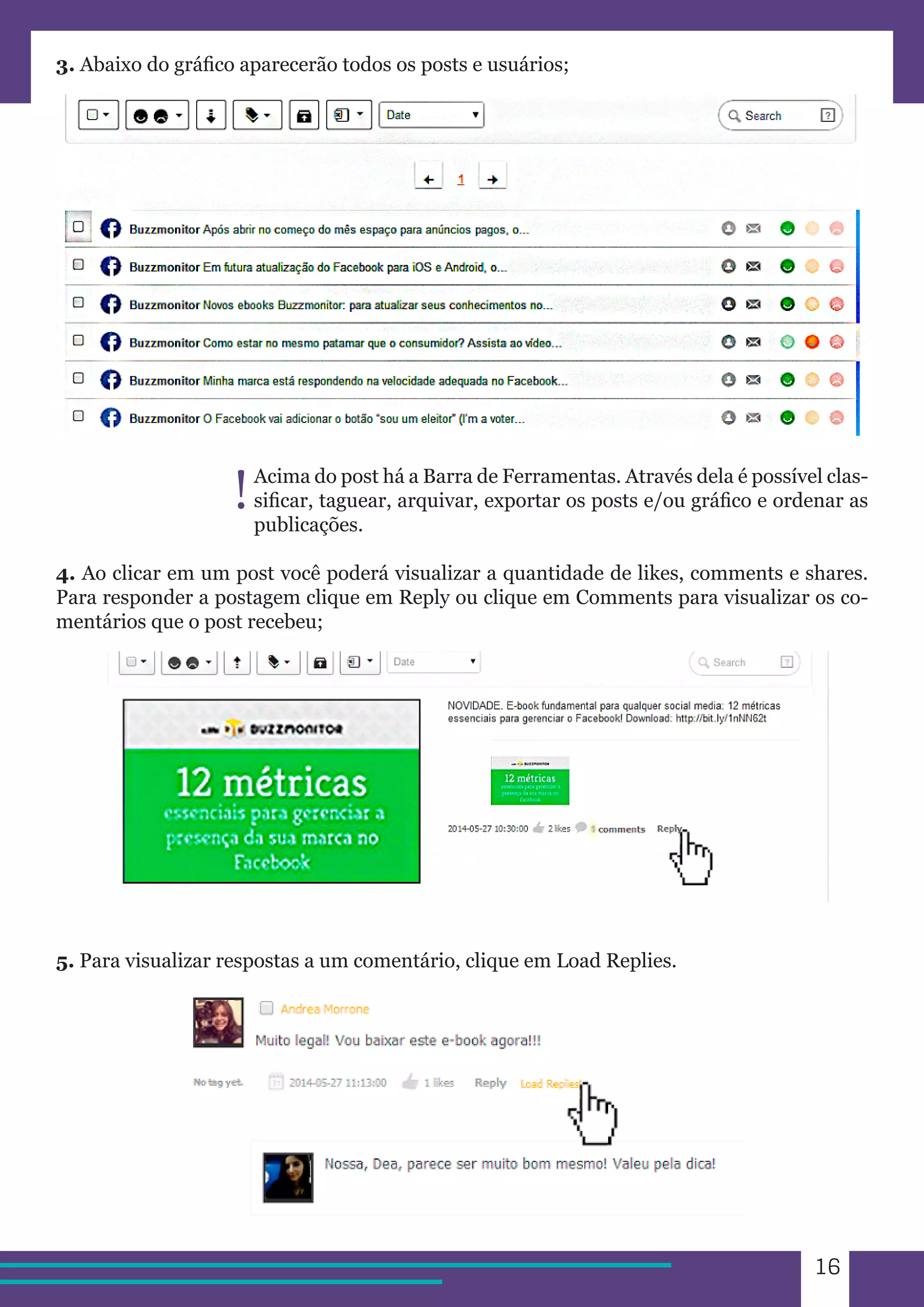 16 
3. Abaixo do gráfico aparecerão todos os posts e usuários; 
Acima do post há a Barra de Ferramentas. Através dela é possível clas-sificar, 
taguear, arquivar, exportar os posts e/ou gráfico e ordenar as 
publicações. 
4. Ao clicar em um post você poderá visualizar a quantidade de likes, comments e shares. 
Para responder a postagem clique em Reply ou clique em Comments para visualizar os co-mentários 
que o post recebeu; 
5. Para visualizar respostas a um comentário, clique em Load Replies. 
! 
 
