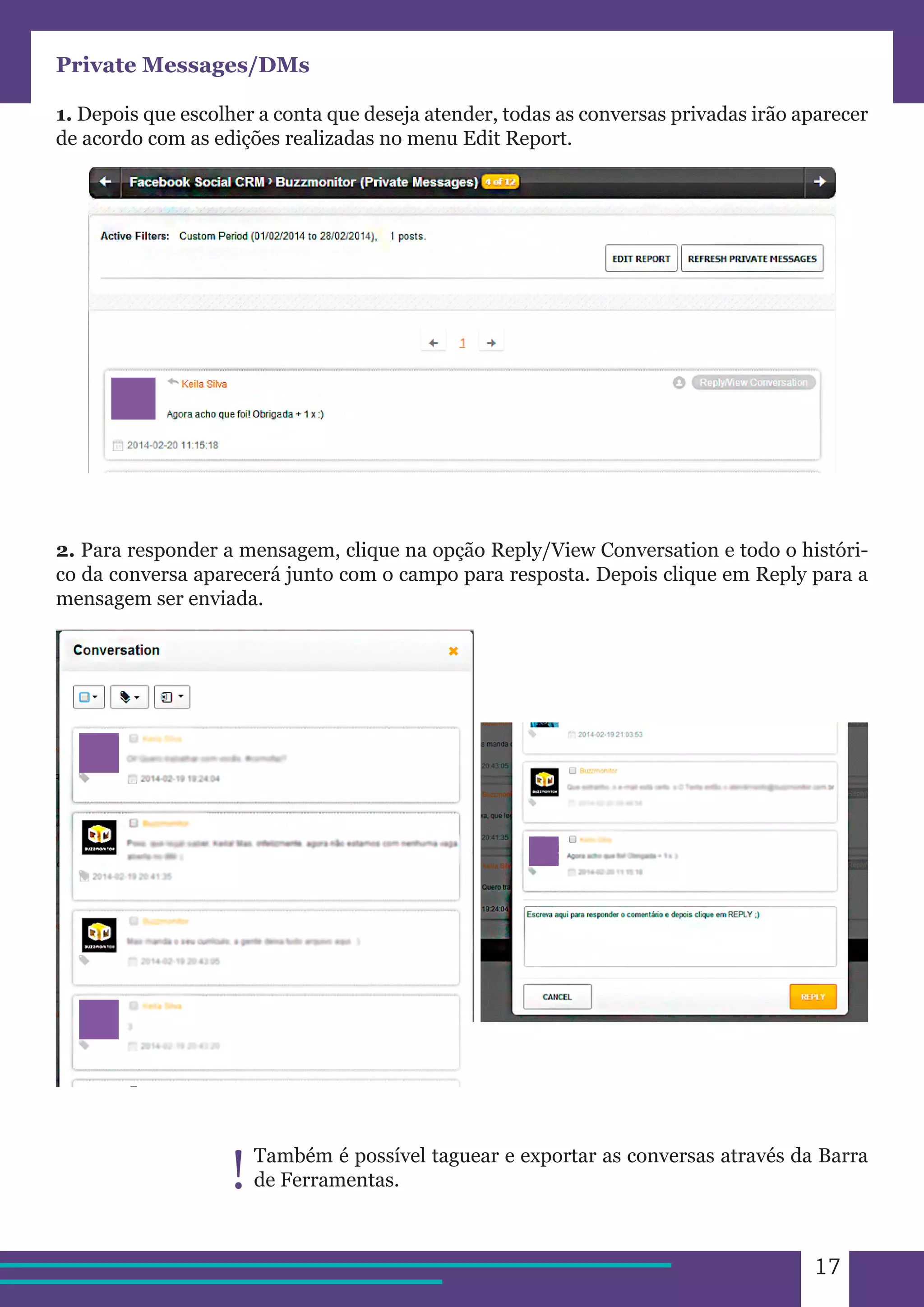 17 
Private Messages/DMs 
1. Depois que escolher a conta que deseja atender, todas as conversas privadas irão aparecer 
de acordo com as edições realizadas no menu Edit Report. 
2. Para responder a mensagem, clique na opção Reply/View Conversation e todo o históri-co 
da conversa aparecerá junto com o campo para resposta. Depois clique em Reply para a 
mensagem ser enviada. 
Também é possível taguear e exportar as conversas através da Barra 
! de Ferramentas. 
 
