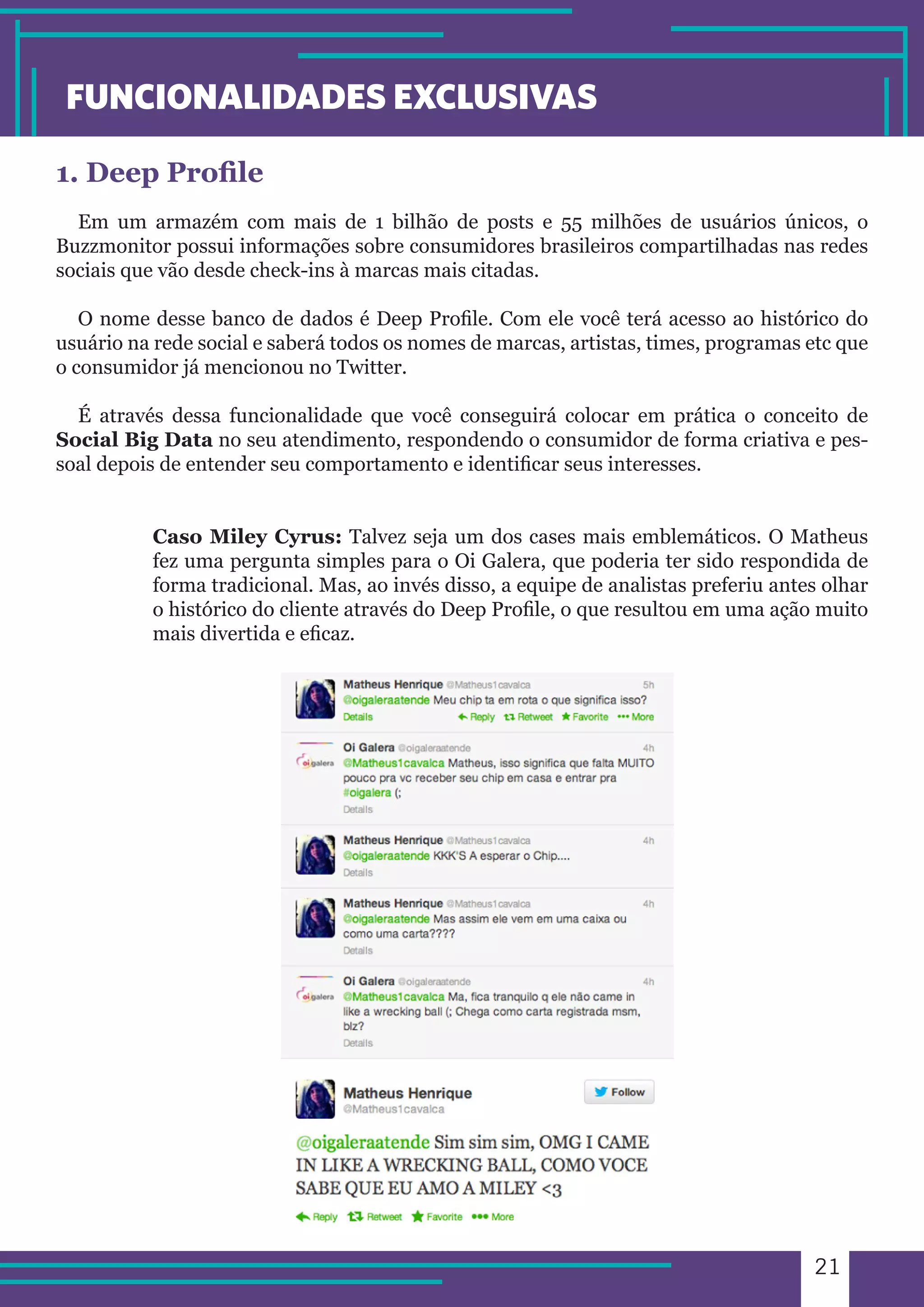 21 
FUNCIONALIDADES EXCLUSIVAS 
1. Deep Profile 
Em um armazém com mais de 1 bilhão de posts e 55 milhões de usuários únicos, o 
Buzzmonitor possui informações sobre consumidores brasileiros compartilhadas nas redes 
sociais que vão desde check-ins à marcas mais citadas. 
O nome desse banco de dados é Deep Profile. Com ele você terá acesso ao histórico do 
usuário na rede social e saberá todos os nomes de marcas, artistas, times, programas etc que 
o consumidor já mencionou no Twitter. 
É através dessa funcionalidade que você conseguirá colocar em prática o conceito de 
Social Big Data no seu atendimento, respondendo o consumidor de forma criativa e pes-soal 
depois de entender seu comportamento e identificar seus interesses. 
Caso Miley Cyrus: Talvez seja um dos cases mais emblemáticos. O Matheus 
fez uma pergunta simples para o Oi Galera, que poderia ter sido respondida de 
forma tradicional. Mas, ao invés disso, a equipe de analistas preferiu antes olhar 
o histórico do cliente através do Deep Profile, o que resultou em uma ação muito 
mais divertida e eficaz. 
 