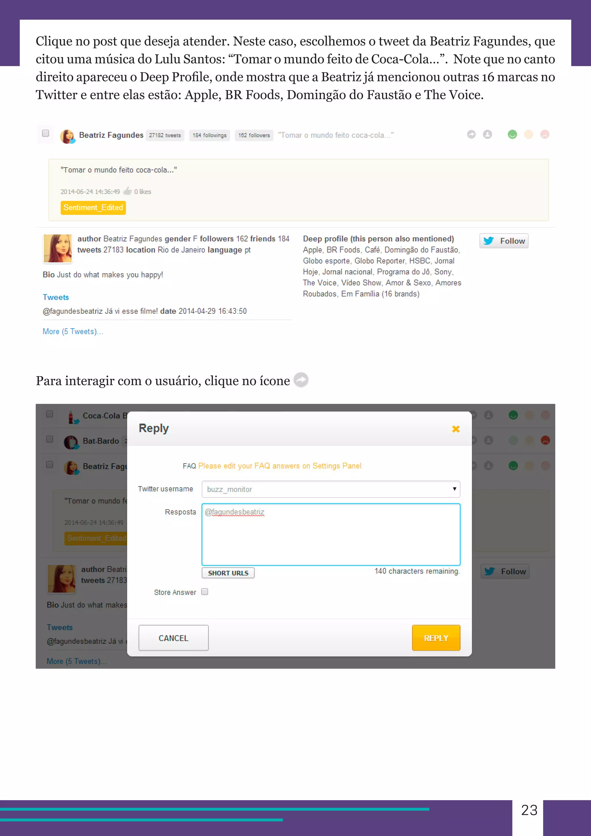 23 
Clique no post que deseja atender. Neste caso, escolhemos o tweet da Beatriz Fagundes, que 
citou uma música do Lulu Santos: “Tomar o mundo feito de Coca-Cola…”. Note que no canto 
direito apareceu o Deep Profile, onde mostra que a Beatriz já mencionou outras 16 marcas no 
Twitter e entre elas estão: Apple, BR Foods, Domingão do Faustão e The Voice. 
Para interagir com o usuário, clique no ícone 
 