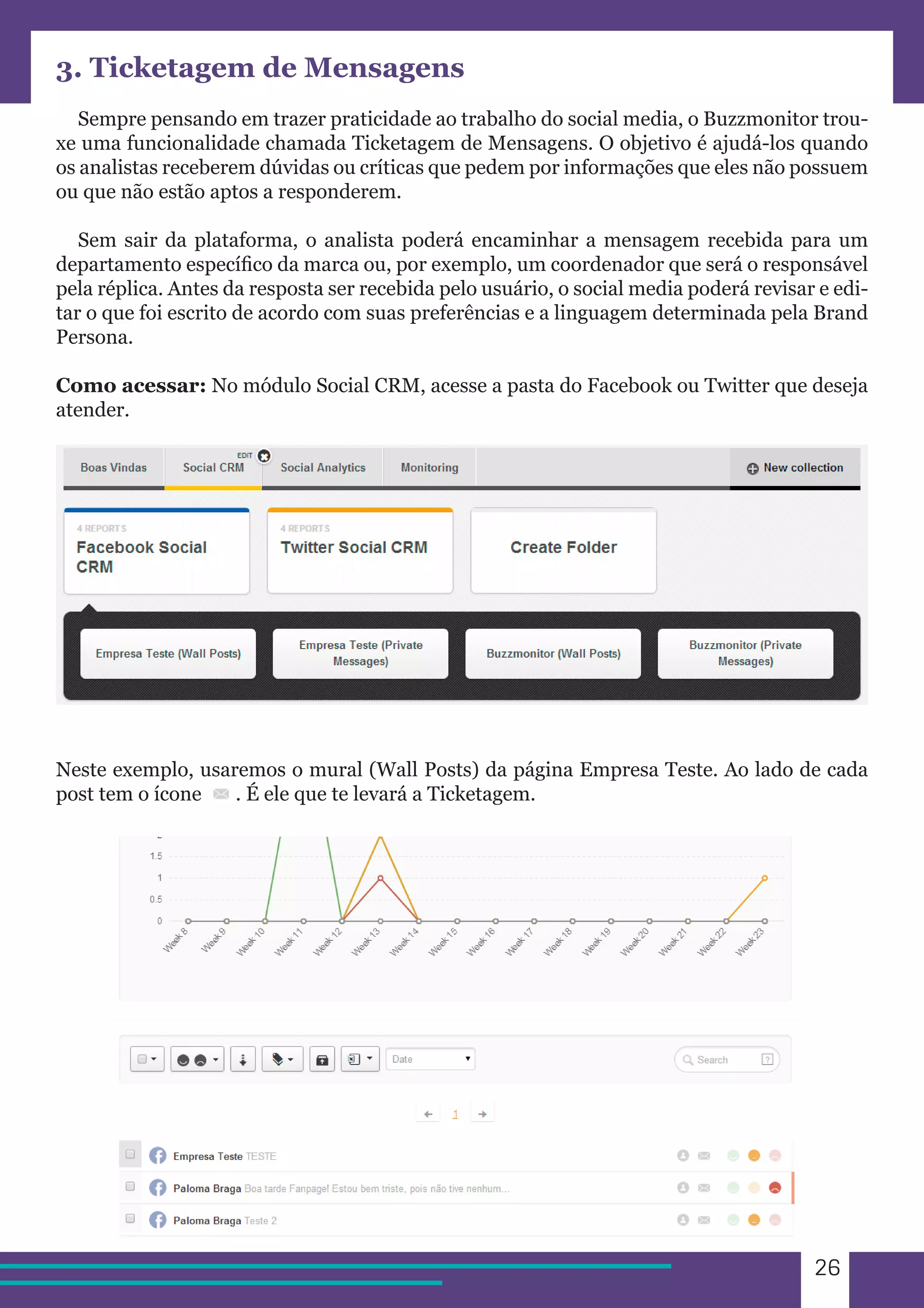 26 
3. Ticketagem de Mensagens 
Sempre pensando em trazer praticidade ao trabalho do social media, o Buzzmonitor trou-xe 
uma funcionalidade chamada Ticketagem de Mensagens. O objetivo é ajudá-los quando 
os analistas receberem dúvidas ou críticas que pedem por informações que eles não possuem 
ou que não estão aptos a responderem. 
Sem sair da plataforma, o analista poderá encaminhar a mensagem recebida para um 
departamento específico da marca ou, por exemplo, um coordenador que será o responsável 
pela réplica. Antes da resposta ser recebida pelo usuário, o social media poderá revisar e edi-tar 
o que foi escrito de acordo com suas preferências e a linguagem determinada pela Brand 
Persona. 
Como acessar: No módulo Social CRM, acesse a pasta do Facebook ou Twitter que deseja 
atender. 
Neste exemplo, usaremos o mural (Wall Posts) da página Empresa Teste. Ao lado de cada 
post tem o ícone . É ele que te levará a Ticketagem. 
 