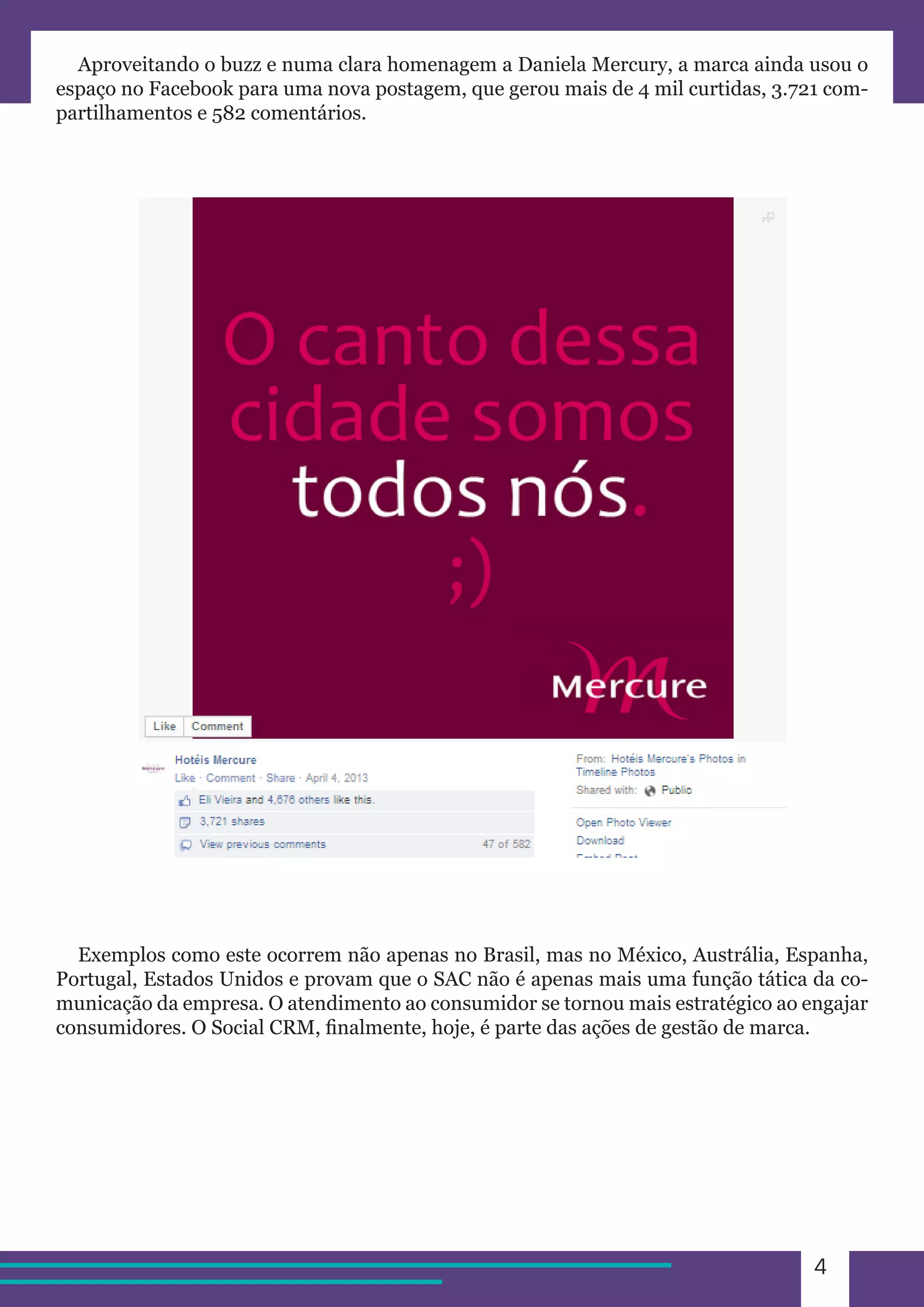 4 
Aproveitando o buzz e numa clara homenagem a Daniela Mercury, a marca ainda usou o 
espaço no Facebook para uma nova postagem, que gerou mais de 4 mil curtidas, 3.721 com-partilhamentos 
e 582 comentários. 
Exemplos como este ocorrem não apenas no Brasil, mas no México, Austrália, Espanha, 
Portugal, Estados Unidos e provam que o SAC não é apenas mais uma função tática da co-municação 
da empresa. O atendimento ao consumidor se tornou mais estratégico ao engajar 
consumidores. O Social CRM, finalmente, hoje, é parte das ações de gestão de marca. 
 