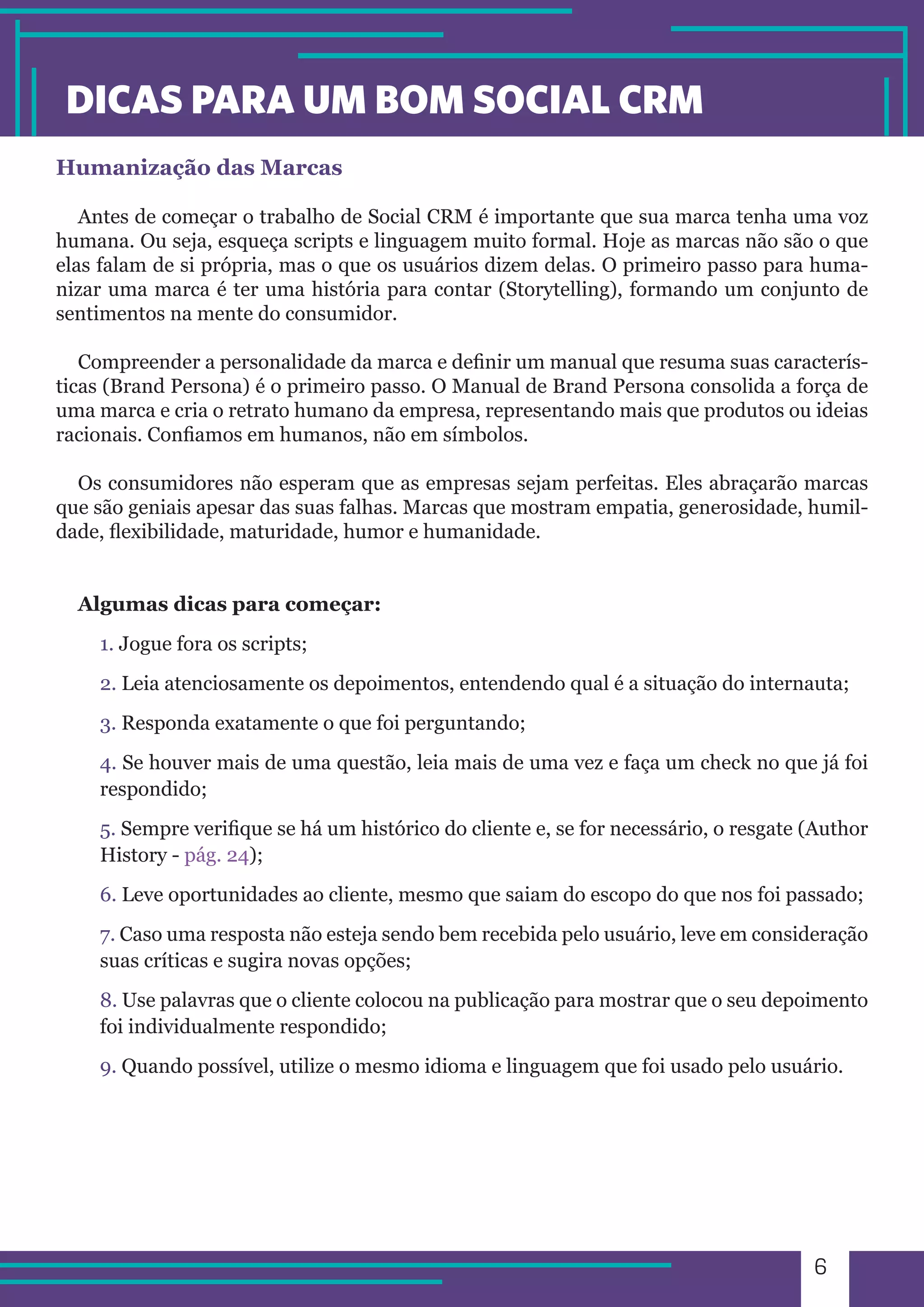6 
DICAS PARA UM BOM SOCIAL CRM 
Humanização das Marcas 
Antes de começar o trabalho de Social CRM é importante que sua marca tenha uma voz 
humana. Ou seja, esqueça scripts e linguagem muito formal. Hoje as marcas não são o que 
elas falam de si própria, mas o que os usuários dizem delas. O primeiro passo para huma-nizar 
uma marca é ter uma história para contar (Storytelling), formando um conjunto de 
sentimentos na mente do consumidor. 
Compreender a personalidade da marca e definir um manual que resuma suas caracterís-ticas 
(Brand Persona) é o primeiro passo. O Manual de Brand Persona consolida a força de 
uma marca e cria o retrato humano da empresa, representando mais que produtos ou ideias 
racionais. Confiamos em humanos, não em símbolos. 
Os consumidores não esperam que as empresas sejam perfeitas. Eles abraçarão marcas 
que são geniais apesar das suas falhas. Marcas que mostram empatia, generosidade, humil-dade, 
flexibilidade, maturidade, humor e humanidade. 
Algumas dicas para começar: 
1. Jogue fora os scripts; 
2. Leia atenciosamente os depoimentos, entendendo qual é a situação do internauta; 
3. Responda exatamente o que foi perguntando; 
4. Se houver mais de uma questão, leia mais de uma vez e faça um check no que já foi 
respondido; 
5. Sempre verifique se há um histórico do cliente e, se for necessário, o resgate (Author 
History - pág. 24); 
6. Leve oportunidades ao cliente, mesmo que saiam do escopo do que nos foi passado; 
7. Caso uma resposta não esteja sendo bem recebida pelo usuário, leve em consideração 
suas críticas e sugira novas opções; 
8. Use palavras que o cliente colocou na publicação para mostrar que o seu depoimento 
foi individualmente respondido; 
9. Quando possível, utilize o mesmo idioma e linguagem que foi usado pelo usuário. 
 