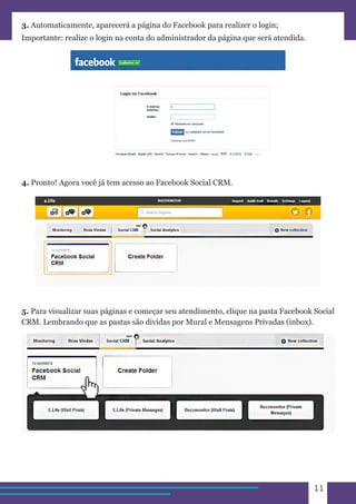 11 
3. Automaticamente, aparecerá a página do Facebook para realizer o login; 
Importante: realize o login na conta do administrador da página que será atendida. 
4. Pronto! Agora você já tem acesso ao Facebook Social CRM. 
5. Para visualizar suas páginas e começar seu atendimento, clique na pasta Facebook Social 
CRM. Lembrando que as pastas são dividas por Mural e Mensagens Privadas (inbox). 
 