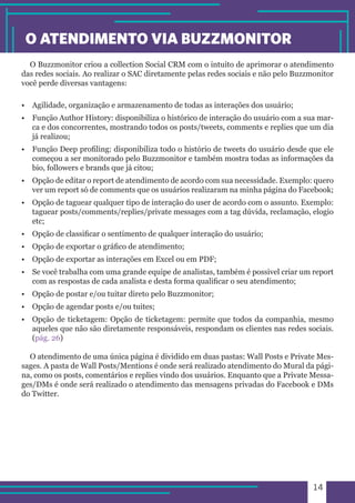 14 
O ATENDIMENTO VIA BUZZMONITOR 
O Buzzmonitor criou a collection Social CRM com o intuito de aprimorar o atendimento 
das redes sociais. Ao realizar o SAC diretamente pelas redes sociais e não pelo Buzzmonitor 
você perde diversas vantagens: 
• Agilidade, organização e armazenamento de todas as interações dos usuário; 
• Função Author History: disponibiliza o histórico de interação do usuário com a sua mar-ca 
e dos concorrentes, mostrando todos os posts/tweets, comments e replies que um dia 
já realizou; 
• Função Deep profiling: disponibiliza todo o histório de tweets do usuário desde que ele 
começou a ser monitorado pelo Buzzmonitor e também mostra todas as informações da 
bio, followers e brands que já citou; 
• Opção de editar o report de atendimento de acordo com sua necessidade. Exemplo: quero 
ver um report só de comments que os usuários realizaram na minha página do Facebook; 
• Opção de taguear qualquer tipo de interação do user de acordo com o assunto. Exemplo: 
taguear posts/comments/replies/private messages com a tag dúvida, reclamação, elogio 
etc; 
• Opção de classificar o sentimento de qualquer interação do usuário; 
• Opção de exportar o gráfico de atendimento; 
• Opção de exportar as interações em Excel ou em PDF; 
• Se você trabalha com uma grande equipe de analistas, também é possivel criar um report 
com as respostas de cada analista e desta forma qualificar o seu atendimento; 
• Opção de postar e/ou tuitar direto pelo Buzzmonitor; 
• Opção de agendar posts e/ou tuites; 
• Opção de ticketagem: Opção de ticketagem: permite que todos da companhia, mesmo 
aqueles que não são diretamente responsáveis, respondam os clientes nas redes sociais. 
(pág. 26) 
O atendimento de uma única página é dividido em duas pastas: Wall Posts e Private Mes-sages. 
A pasta de Wall Posts/Mentions é onde será realizado atendimento do Mural da pági-na, 
como os posts, comentários e replies vindo dos usuários. Enquanto que a Private Messa-ges/ 
DMs é onde será realizado o atendimento das mensagens privadas do Facebook e DMs 
do Twitter. 
 