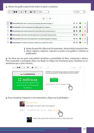 16 
3. Abaixo do gráfico aparecerão todos os posts e usuários; 
Acima do post há a Barra de Ferramentas. Através dela é possível clas-sificar, 
taguear, arquivar, exportar os posts e/ou gráfico e ordenar as 
publicações. 
4. Ao clicar em um post você poderá visualizar a quantidade de likes, comments e shares. 
Para responder a postagem clique em Reply ou clique em Comments para visualizar os co-mentários 
que o post recebeu; 
5. Para visualizar respostas a um comentário, clique em Load Replies. 
! 
 