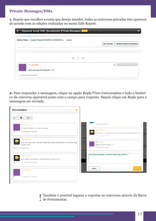 17 
Private Messages/DMs 
1. Depois que escolher a conta que deseja atender, todas as conversas privadas irão aparecer 
de acordo com as edições realizadas no menu Edit Report. 
2. Para responder a mensagem, clique na opção Reply/View Conversation e todo o históri-co 
da conversa aparecerá junto com o campo para resposta. Depois clique em Reply para a 
mensagem ser enviada. 
Também é possível taguear e exportar as conversas através da Barra 
! de Ferramentas. 
 
