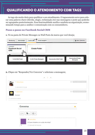18 
QUALIFICANDO O ATENDIMENTO COM TAGS 
As tags são muito úteis para qualificar o seu atendimento. O tagueamento serve para colo-car 
uma palavra-chave (dúvida, elogio, reclamação etc) nas mensagens e posts que poderão 
ser agrupados posteriormente. Essa funcionalidade auxilia o analista na organização, econo-mizando 
tempo para a análise e comunicação com os consumidores. 
Passo a passo no Facebook Social CRM 
1. Vá na pasta de Private Messages ou Wall Posts da marca que você deseja; 
2. Clique em “Responder/Ver Conversa” e selecione a mensagem; 
 