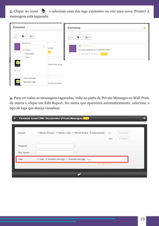 19 
3. Clique no ícone e selecione uma das tags existentes ou crie uma nova; Pronto! A 
mensagem está tagueada. 
4. Para ver todas as mensagens tagueadas, volte na pasta de Private Messages ou Wall Posts 
da marca e clique em Edit Report. No menu que aparecerá automaticamente, selecione o 
tipo de tags que deseja visualizar. 
 