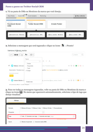 20 
Passo a passo no Twitter Social CRM 
1. Vá na pasta de DMs ou Mentions da marca que você deseja; 
2. Selecione a mensagem que será tagueada e clique no ícone ; Pronto! 
3. Para ver todas as mensagens tagueadas, volte na pasta de DMs ou Mentions da marca e 
clique no ícone . No menu que aparecerá automaticamente, selecione o tipo de tags que 
deseja visualizar. 
 