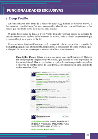 21 
FUNCIONALIDADES EXCLUSIVAS 
1. Deep Profile 
Em um armazém com mais de 1 bilhão de posts e 55 milhões de usuários únicos, o 
Buzzmonitor possui informações sobre consumidores brasileiros compartilhadas nas redes 
sociais que vão desde check-ins à marcas mais citadas. 
O nome desse banco de dados é Deep Profile. Com ele você terá acesso ao histórico do 
usuário na rede social e saberá todos os nomes de marcas, artistas, times, programas etc que 
o consumidor já mencionou no Twitter. 
É através dessa funcionalidade que você conseguirá colocar em prática o conceito de 
Social Big Data no seu atendimento, respondendo o consumidor de forma criativa e pes-soal 
depois de entender seu comportamento e identificar seus interesses. 
Caso Miley Cyrus: Talvez seja um dos cases mais emblemáticos. O Matheus 
fez uma pergunta simples para o Oi Galera, que poderia ter sido respondida de 
forma tradicional. Mas, ao invés disso, a equipe de analistas preferiu antes olhar 
o histórico do cliente através do Deep Profile, o que resultou em uma ação muito 
mais divertida e eficaz. 
 