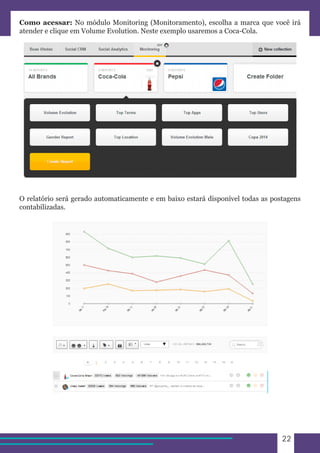 22 
Como acessar: No módulo Monitoring (Monitoramento), escolha a marca que você irá 
atender e clique em Volume Evolution. Neste exemplo usaremos a Coca-Cola. 
O relatório será gerado automaticamente e em baixo estará disponível todas as postagens 
contabilizadas. 
 