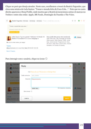 23 
Clique no post que deseja atender. Neste caso, escolhemos o tweet da Beatriz Fagundes, que 
citou uma música do Lulu Santos: “Tomar o mundo feito de Coca-Cola…”. Note que no canto 
direito apareceu o Deep Profile, onde mostra que a Beatriz já mencionou outras 16 marcas no 
Twitter e entre elas estão: Apple, BR Foods, Domingão do Faustão e The Voice. 
Para interagir com o usuário, clique no ícone 
 