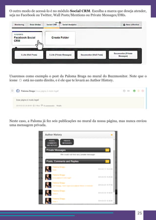 25 
O outro modo de acessá-lo é no módulo Social CRM. Escolha a marca que deseja atender, 
seja no Facebook ou Twitter, Wall Posts/Mentions ou Private Messages/DMs. 
Usaremos como exemplo o post da Paloma Braga no mural do Buzzmonitor. Note que o 
ícone está no canto direito, e é ele que te levará ao Author History. 
Neste caso, a Paloma já fez seis publicações no mural da nossa página, mas nunca enviou 
uma mensagem privada. 
 