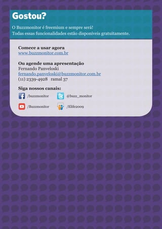 29 
Gostou? 
O Buzzmonitor é freemium e sempre será! 
Todas essas funcionalidades estão disponíveis gratuitamente. 
Comece a usar agora 
www.buzzmonitor.com.br 
Ou agende uma apresentação 
Fernando Panveloski 
fernando.panveloski@buzzmonitor.com.br 
(11) 2339-4928 ramal 37 
Siga nossos canais: 
/buzzmonitor 
/Buzzmonitor 
@buzz_monitor 
/Elife2009 
