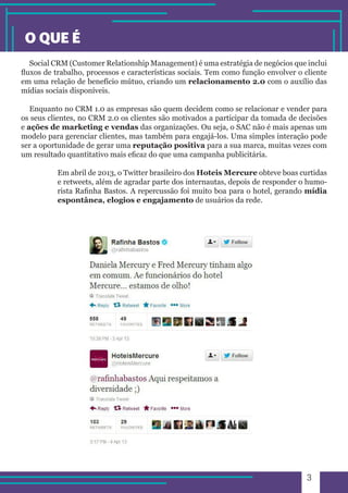 3 
Social CRM (Customer Relationship Management) é uma estratégia de negócios que inclui 
fluxos de trabalho, processos e características sociais. Tem como função envolver o cliente 
em uma relação de benefício mútuo, criando um relacionamento 2.0 com o auxílio das 
mídias sociais disponíveis. 
Enquanto no CRM 1.0 as empresas são quem decidem como se relacionar e vender para 
os seus clientes, no CRM 2.0 os clientes são motivados a participar da tomada de decisões 
e ações de marketing e vendas das organizações. Ou seja, o SAC não é mais apenas um 
modelo para gerenciar clientes, mas também para engajá-los. Uma simples interação pode 
ser a oportunidade de gerar uma reputação positiva para a sua marca, muitas vezes com 
um resultado quantitativo mais eficaz do que uma campanha publicitária. 
Em abril de 2013, o Twitter brasileiro dos Hoteis Mercure obteve boas curtidas 
e retweets, além de agradar parte dos internautas, depois de responder o humo-rista 
Rafinha Bastos. A repercussão foi muito boa para o hotel, gerando mídia 
espontânea, elogios e engajamento de usuários da rede. 
O QUE É 
 
