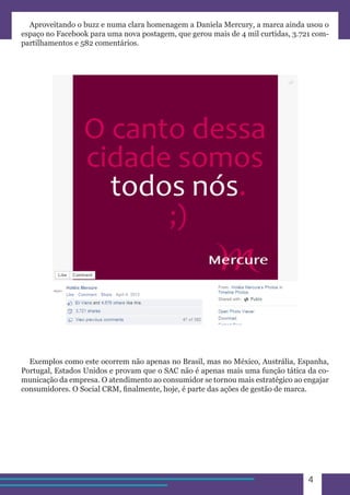 4 
Aproveitando o buzz e numa clara homenagem a Daniela Mercury, a marca ainda usou o 
espaço no Facebook para uma nova postagem, que gerou mais de 4 mil curtidas, 3.721 com-partilhamentos 
e 582 comentários. 
Exemplos como este ocorrem não apenas no Brasil, mas no México, Austrália, Espanha, 
Portugal, Estados Unidos e provam que o SAC não é apenas mais uma função tática da co-municação 
da empresa. O atendimento ao consumidor se tornou mais estratégico ao engajar 
consumidores. O Social CRM, finalmente, hoje, é parte das ações de gestão de marca. 
 