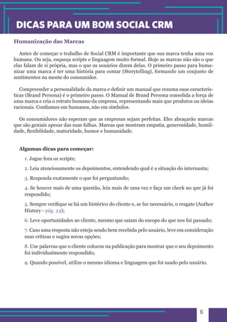 6 
DICAS PARA UM BOM SOCIAL CRM 
Humanização das Marcas 
Antes de começar o trabalho de Social CRM é importante que sua marca tenha uma voz 
humana. Ou seja, esqueça scripts e linguagem muito formal. Hoje as marcas não são o que 
elas falam de si própria, mas o que os usuários dizem delas. O primeiro passo para huma-nizar 
uma marca é ter uma história para contar (Storytelling), formando um conjunto de 
sentimentos na mente do consumidor. 
Compreender a personalidade da marca e definir um manual que resuma suas caracterís-ticas 
(Brand Persona) é o primeiro passo. O Manual de Brand Persona consolida a força de 
uma marca e cria o retrato humano da empresa, representando mais que produtos ou ideias 
racionais. Confiamos em humanos, não em símbolos. 
Os consumidores não esperam que as empresas sejam perfeitas. Eles abraçarão marcas 
que são geniais apesar das suas falhas. Marcas que mostram empatia, generosidade, humil-dade, 
flexibilidade, maturidade, humor e humanidade. 
Algumas dicas para começar: 
1. Jogue fora os scripts; 
2. Leia atenciosamente os depoimentos, entendendo qual é a situação do internauta; 
3. Responda exatamente o que foi perguntando; 
4. Se houver mais de uma questão, leia mais de uma vez e faça um check no que já foi 
respondido; 
5. Sempre verifique se há um histórico do cliente e, se for necessário, o resgate (Author 
History - pág. 24); 
6. Leve oportunidades ao cliente, mesmo que saiam do escopo do que nos foi passado; 
7. Caso uma resposta não esteja sendo bem recebida pelo usuário, leve em consideração 
suas críticas e sugira novas opções; 
8. Use palavras que o cliente colocou na publicação para mostrar que o seu depoimento 
foi individualmente respondido; 
9. Quando possível, utilize o mesmo idioma e linguagem que foi usado pelo usuário. 
 