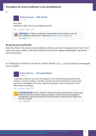 7 
Exemplos de como melhorar o seu atendimento 
1. 
Resposta personalizada: 
Bom dia, Eliane! Os preços variam conforme a busca, por isso é necessário que você vá até 
nosso site para verificar, tudo bem? (link do site) Se tiver alguma dificuldade, não hesite 
em nos procurar. 
2. Verificação do histórico através do Author History (pág. 24) para mostrar preocupação 
com o usuário. 
 