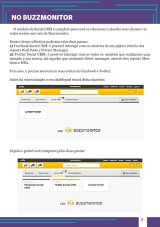 9 
NO BUZZMONITOR 
O módulo de Social CRM é completo para você se relacionar e atender seus clientes via 
redes sociais sem sair do Buzzmonitor. 
Dentro desta collection podemos criar duas pastas: 
1) Facebook Social CRM: é possivel interagir com os usuários da sua página através dos 
reports Wall Posts e Private Messages. 
2) Twitter Social CRM: é possivel interagir com os todos os usuários que realizaram uma 
menção a sua marca, até aqueles que enviaram direct messages, através dos reports Men-tions 
e DMs. 
Para isso, é preciso sincronizar suas contas do Facebook e Twitter. 
Antes da sincronização o seu dashboard estará desta maneira: 
Depois o painel será composto pelas duas pastas: 
 
