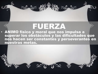 FUERZA
• ANIMO físico y moral que nos impulsa a
superar los obstáculos y las dificultades que
nos hacen ser constantes y perseverantes en
nuestras metas.
 