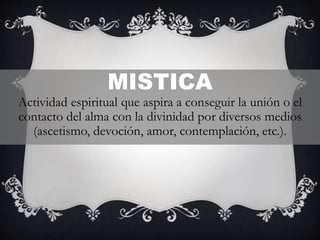 MISTICA
Actividad espiritual que aspira a conseguir la unión o el
contacto del alma con la divinidad por diversos medios
(ascetismo, devoción, amor, contemplación, etc.).
 