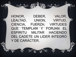 HONOR, DEBER, VALOR,
LEALTAD, UNION, VIRTUD,
CIENCIA, FUERZA; VIRTUDES
QUE TEMPLAN Y FORJAN EL
ESPIRITU MILITAR HACIENDO
DEL CADETE UN LIDER INTEGRO
Y DE CARÁCTER.
 