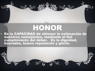 HONOR
• Es la CAPACIDAD de obtener la estimación de
nuestros semejantes, mediante el fiel
cumplimiento del deber. Es la dignidad,
honradez, buena reputación y gloria.
 