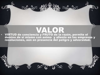 VALOR• VIRTUD de conciencia y FRUTO de la razón, permite el
domino de si mismo con animo y aliento en las empresas y
resoluciones, aún en presencia del peligro y adversidad.
 