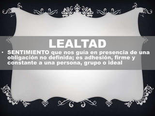 LEALTAD
• SENTIMIENTO que nos guía en presencia de una
obligación no definida; es adhesión, firme y
constante a una persona, grupo o ideal
 