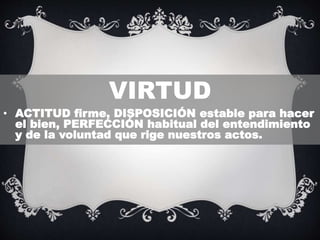 VIRTUD
• ACTITUD firme, DISPOSICIÓN estable para hacer
el bien, PERFECCIÓN habitual del entendimiento
y de la voluntad que rige nuestros actos.
 