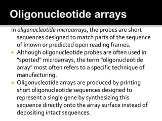 In oligonucleotide microarrays, the probes are short
sequences designed to match parts of the sequence
of known or predicted open reading frames.
 Although oligonucleotide probes are often used in
"spotted" microarrays, the term "oligonucleotide
array" most often refers to a specific technique of
manufacturing.
 Oligonucleotide arrays are produced by printing
short oligonucleotide sequences designed to
represent a single gene by synthesizing this
sequence directly onto the array surface instead of
depositing intact sequences.
 