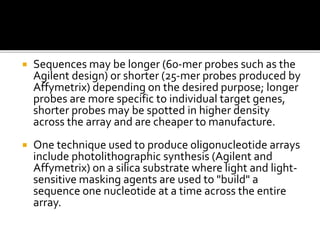  Sequences may be longer (60-mer probes such as the
Agilent design) or shorter (25-mer probes produced by
Affymetrix) depending on the desired purpose; longer
probes are more specific to individual target genes,
shorter probes may be spotted in higher density
across the array and are cheaper to manufacture.
 One technique used to produce oligonucleotide arrays
include photolithographic synthesis (Agilent and
Affymetrix) on a silica substrate where light and light-
sensitive masking agents are used to "build" a
sequence one nucleotide at a time across the entire
array.
 