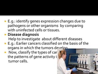  E.g.: identify genes expression changes due to
pathogens or other organisms by comparing
with uninfected cells or tissues.
 Disease diagnosis
Help to investigate about different diseases
 E.g.: Earlier cancers classified on the basis of the
organs in which the tumors develop.
 Now, classify the types of cancer on the basis of
the patterns of gene activity in the
tumor cells.
 