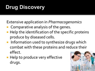 Extensive application in Pharmacogenomics
 Comparative analysis of the genes.
 Help the identification of the specific proteins
produce by diseased cells.
 Information used to synthesize drugs which
combat with these proteins and reduce their
effect.
 Help to produce very effective
drugs.
 