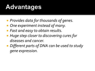  Provides data for thousands of genes.
 One experiment instead of many.
 Fast and easy to obtain results.
 Huge step closer to discovering cures for
diseases and cancer.
 Different parts of DNA can be used to study
gene expression.
 