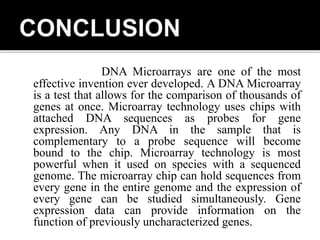 DNA Microarrays are one of the most
effective invention ever developed. A DNA Microarray
is a test that allows for the comparison of thousands of
genes at once. Microarray technology uses chips with
attached DNA sequences as probes for gene
expression. Any DNA in the sample that is
complementary to a probe sequence will become
bound to the chip. Microarray technology is most
powerful when it used on species with a sequenced
genome. The microarray chip can hold sequences from
every gene in the entire genome and the expression of
every gene can be studied simultaneously. Gene
expression data can provide information on the
function of previously uncharacterized genes.
 
