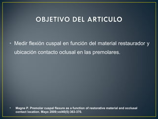 • Medir flexión cuspal en función del material restaurador y
ubicación contacto oclusal en las premolares.
• Magne P. Premolar cuspal flexure as a function of restorative material and occlusal
contact location. Mayo 2009;vol40(5):363-370.
 