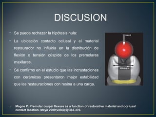 • Se puede rechazar la hipótesis nula:
• La ubicación contacto oclusal y el material
restaurador no influiría en la distribución de
flexión o tensión cúspide de los premolares
maxilares.
• Se confirmo en el estudio que las incrustaciones
con cerámicas presentaron mejor estabilidad
que las restauraciones con resina a una carga.
DISCUSION
• Magne P. Premolar cuspal flexure as a function of restorative material and occlusal
contact location. Mayo 2009;vol40(5):363-370.
 
