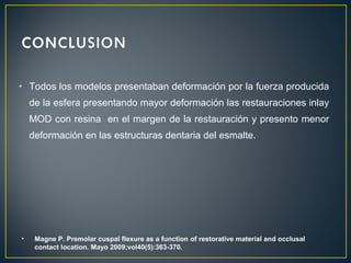 • Todos los modelos presentaban deformación por la fuerza producida
de la esfera presentando mayor deformación las restauraciones inlay
MOD con resina en el margen de la restauración y presento menor
deformación en las estructuras dentaria del esmalte.
• Magne P. Premolar cuspal flexure as a function of restorative material and occlusal
contact location. Mayo 2009;vol40(5):363-370.
 