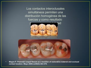 Los contactos interoclusales
simultáneos permiten una
distribución homogénea de las
fuerzas y como resultado
proporciona estabilidad
• Magne P. Premolar cuspal flexure as a function of restorative material and occlusal
contact location. Mayo 2009;vol40(5):363-370.
 