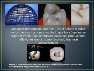 Cualquier preparación que destruya el estado cupular
de los dientes ,da como resultado que las cúspides se
separen frente a los contactos oclusales produciendo
deflexiones dando como resultado fracturas
desfavorables
• Magne P. Premolar cuspal flexure as a function of restorative material and occlusal
contact location. Mayo 2009;vol40(5):363-370.
 