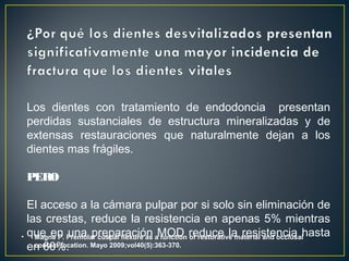 Los dientes con tratamiento de endodoncia presentan
perdidas sustanciales de estructura mineralizadas y de
extensas restauraciones que naturalmente dejan a los
dientes mas frágiles.
PERO
El acceso a la cámara pulpar por si solo sin eliminación de
las crestas, reduce la resistencia en apenas 5% mientras
que en una preparación MOD reduce la resistencia hasta
en 60%.
• Magne P. Premolar cuspal flexure as a function of restorative material and occlusal
contact location. Mayo 2009;vol40(5):363-370.
 