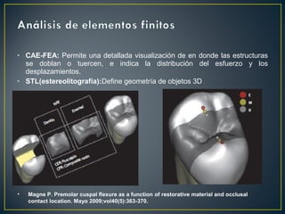 • CAE-FEA: Permite una detallada visualización de en donde las estructuras
se doblan o tuercen, e indica la distribución del esfuerzo y los
desplazamientos.
• STL(estereolitografía):Define geometría de objetos 3D
• Magne P. Premolar cuspal flexure as a function of restorative material and occlusal
contact location. Mayo 2009;vol40(5):363-370.
 